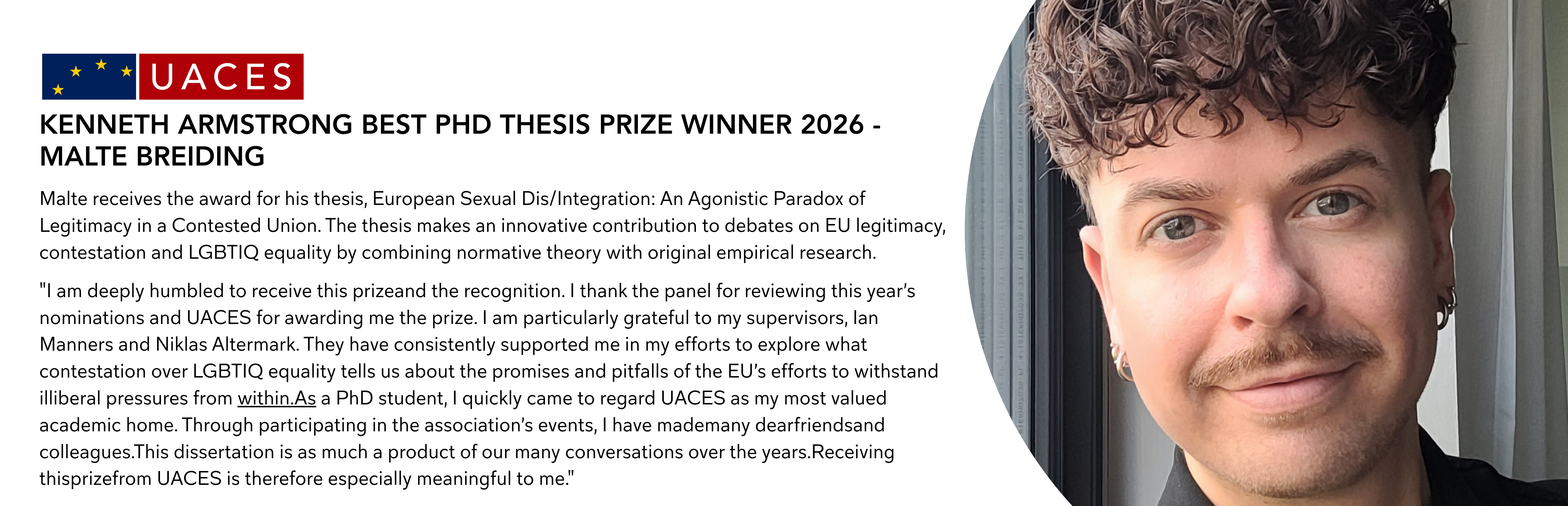 Malte receives the award for his thesis, European Sexual Dis/Integration: An Agonistic Paradox of Legitimacy in a Contested Union. The thesis makes an innovative contribution to debates on EU legitimacy, contestation and LGBTIQ equality by combining normative theory with original empirical research.  "I am deeply humbled to receive this prizeand the recognition. I thank the panel for reviewing this year’s nominations and UACES for awarding me the prize. I am particularly grateful to my supervisors, Ian Manners and Niklas Altermark. They have consistently supported me in my efforts to explore what contestation over LGBTIQ equality tells us about the promises and pitfalls of the EU’s efforts to withstand illiberal pressures from within.As a PhD student, I quickly came to regard UACES as my most valued academic home. Through participating in the association’s events, I have mademany dearfriendsand colleagues.This dissertation is as much a product of our many conversations over the years.Receiving thisprizefrom UACES is therefore especially meaningful to me."